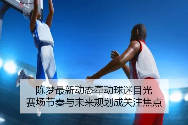 陈梦最新动态牵动球迷目光 赛场节奏与未来规划成关注焦点 - yobosports